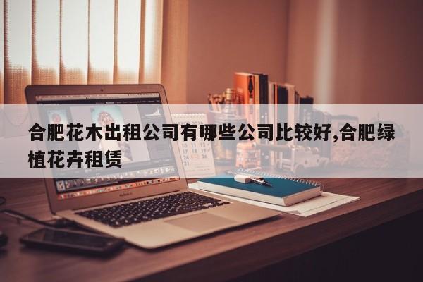 合肥花木出租公司有哪些公司比较好,合肥绿植花卉租赁