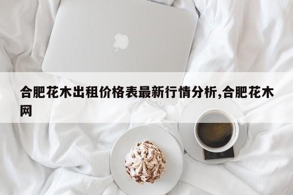 合肥花木出租价格表最新行情分析,合肥花木网
